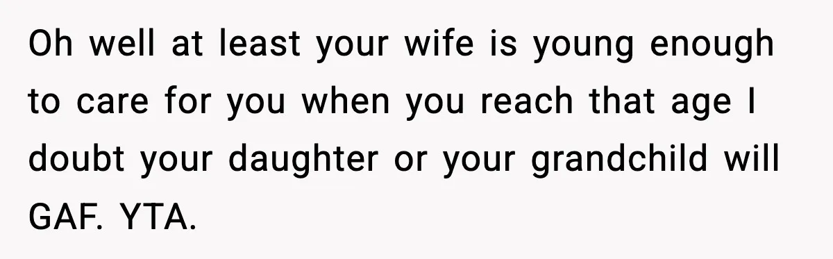 Father Chooses to Keep Supporting His Mother-in-Law, But Refuses to Help His Pregnant Daughter Oh well at least your wife is young enough to care for you when you reach that age I doubt your daughter or your grandchild will GAF. YTA.