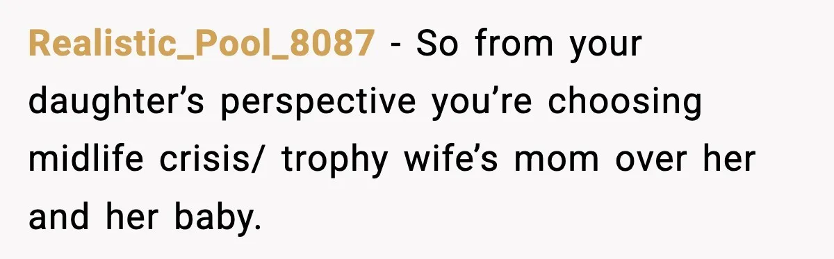 Father Chooses to Keep Supporting His Mother-in-Law, But Refuses to Help His Pregnant Daughter Realistic_Pool_8087 − So from your daughter’s perspective you’re choosing midlife crisis/ trophy wife’s mom over her and her baby.