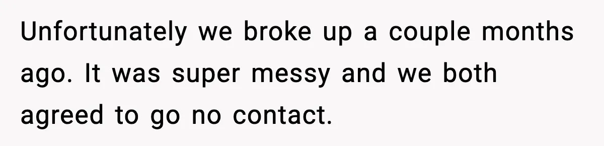 Unfortunately we broke up a couple months ago. It was super messy and we both agreed to go no contact.