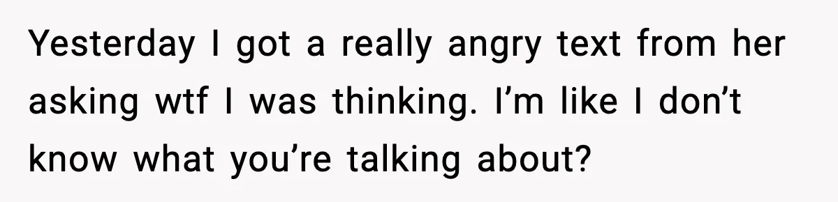 Yesterday I got a really angry text from her asking wtf I was thinking. I’m like I don’t know what you’re talking about?