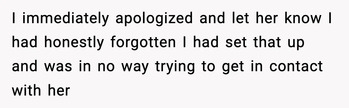 I immediately apologized and let her know I had honestly forgotten I had set that up and was in no way trying to get in contact with her