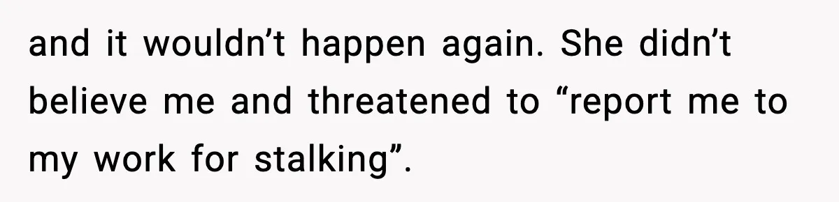 and it wouldn’t happen again. She didn’t believe me and threatened to “report me to my work for stalking”.