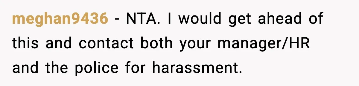 meghan9436 − NTA. I would get ahead of this and contact both your manager/HR and the police for harassment.