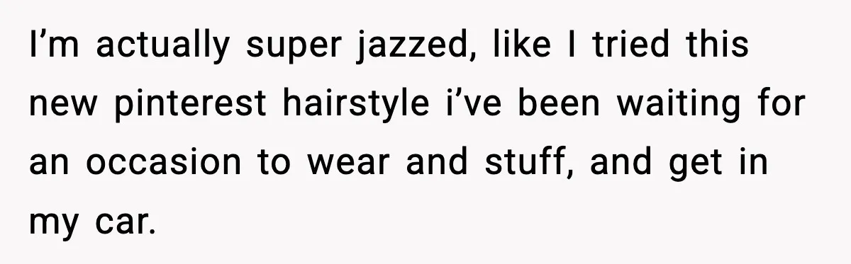 Woman Shows Up for a Date Expecting a Free Pedicure, But Her Match Leaves Before Dinner I’m actually super jazzed, like I tried this new pinterest hairstyle i’ve been waiting for an occasion to wear and stuff, and get in my car.