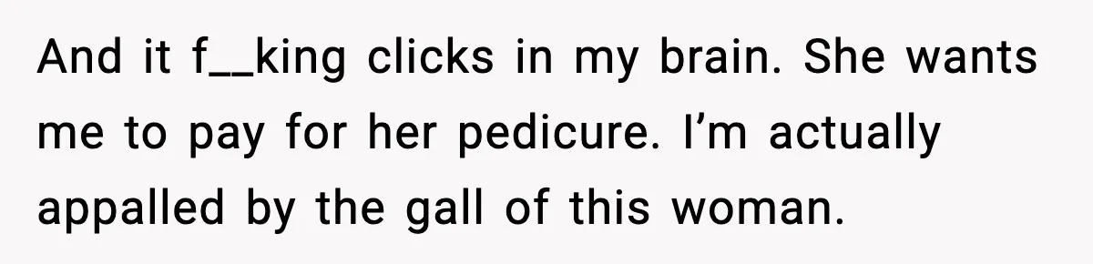Woman Shows Up for a Date Expecting a Free Pedicure, But Her Match Leaves Before Dinner And it f__king clicks in my brain. She wants me to pay for her pedicure. I’m actually appalled by the gall of this woman.