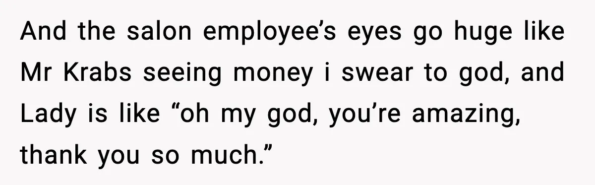 Woman Shows Up for a Date Expecting a Free Pedicure, But Her Match Leaves Before Dinner And the salon employee’s eyes go huge like Mr Krabs seeing money i swear to god, and Lady is like “oh my god, you’re amazing, thank you so much.”