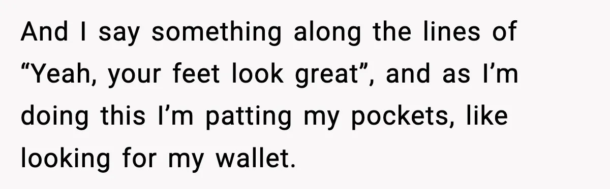 Woman Shows Up for a Date Expecting a Free Pedicure, But Her Match Leaves Before Dinner And I say something along the lines of “Yeah, your feet look great”, and as I’m doing this I’m patting my pockets, like looking for my wallet.
