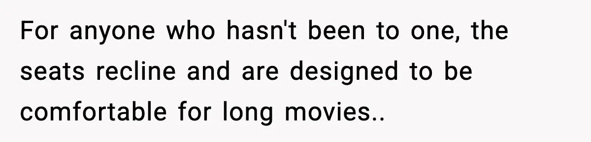 Brother Leaves His Sister at the Cinema After She Spends the Entire Movie Kicking His Seat For anyone who hasn't been to one, the seats recline and are designed to be comfortable for long movies..