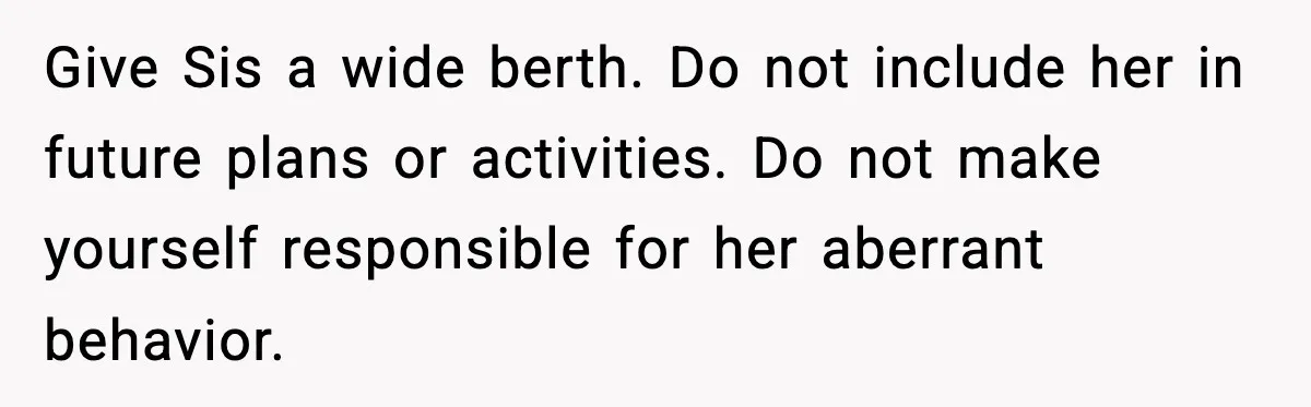 Brother Leaves His Sister at the Cinema After She Spends the Entire Movie Kicking His Seat Give Sis a wide berth. Do not include her in future plans or activities. Do not make yourself responsible for her aberrant behavior.