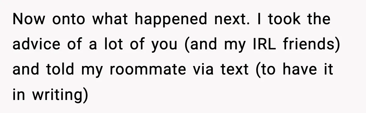 Pregnant Woman Refuses to Leave Her Apartment, So Her Roommate Tries to Punish Her for Keeping the Baby Now onto what happened next. I took the advice of a lot of you (and my IRL friends) and told my roommate via text (to have it in writing)