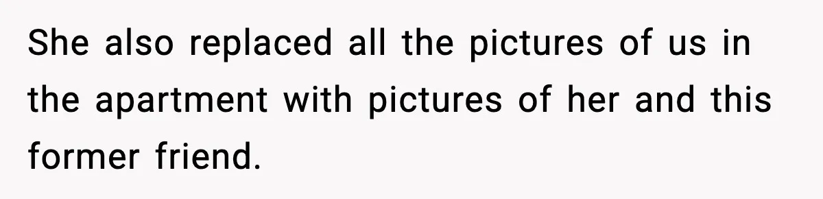 Pregnant Woman Refuses to Leave Her Apartment, So Her Roommate Tries to Punish Her for Keeping the Baby She also replaced all the pictures of us in the apartment with pictures of her and this former friend.