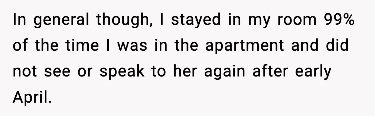 Pregnant Woman Refuses to Leave Her Apartment, So Her Roommate Tries to Punish Her for Keeping the Baby In general though, I stayed in my room 99% of the time I was in the apartment and did not see or speak to her again after early April.
