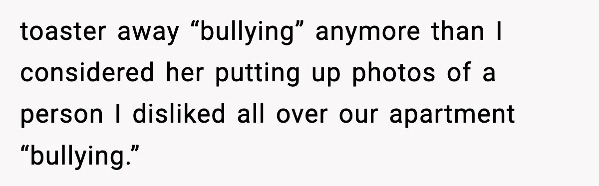 Pregnant Woman Refuses to Leave Her Apartment, So Her Roommate Tries to Punish Her for Keeping the Baby toaster away “bullying” anymore than I considered her putting up photos of a person I disliked all over our apartment “bullying.”