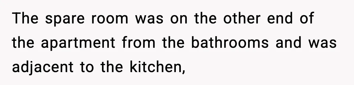 Pregnant Woman Refuses to Leave Her Apartment, So Her Roommate Tries to Punish Her for Keeping the Baby The spare room was on the other end of the apartment from the bathrooms and was adjacent to the kitchen,