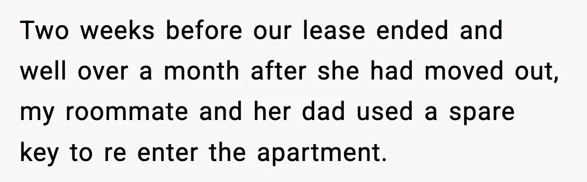 Pregnant Woman Refuses to Leave Her Apartment, So Her Roommate Tries to Punish Her for Keeping the Baby Two weeks before our lease ended and well over a month after she had moved out, my roommate and her dad used a spare key to re enter the apartment.