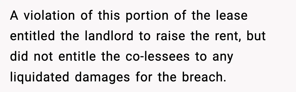 Pregnant Woman Refuses to Leave Her Apartment, So Her Roommate Tries to Punish Her for Keeping the Baby A violation of this portion of the lease entitled the landlord to raise the rent, but did not entitle the co-lessees to any liquidated damages for the breach.