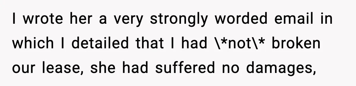 Pregnant Woman Refuses to Leave Her Apartment, So Her Roommate Tries to Punish Her for Keeping the Baby I wrote her a very strongly worded email in which I detailed that I had \*not\* broken our lease, she had suffered no damages,