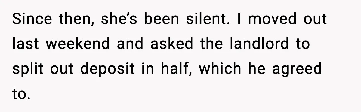 Pregnant Woman Refuses to Leave Her Apartment, So Her Roommate Tries to Punish Her for Keeping the Baby Since then, she’s been silent. I moved out last weekend and asked the landlord to split out deposit in half, which he agreed to.