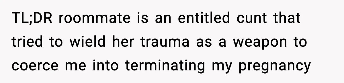 Pregnant Woman Refuses to Leave Her Apartment, So Her Roommate Tries to Punish Her for Keeping the Baby TL;DR roommate is an entitled cunt that tried to wield her trauma as a weapon to coerce me into terminating my pregnancy