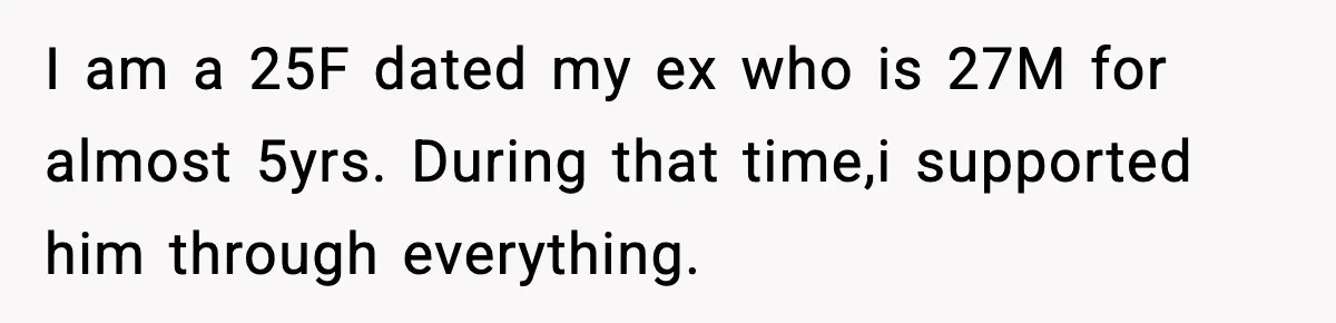 Woman Refuses to Rescue Her Ex After He Left Her for Someone “Better,” Now Friends Call Her Heartless I am a 25F dated my ex who is 27M for almost 5yrs. During that time,i supported him through everything.