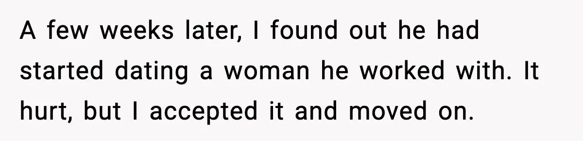 Woman Refuses to Rescue Her Ex After He Left Her for Someone “Better,” Now Friends Call Her Heartless A few weeks later, I found out he had started dating a woman he worked with. It hurt, but I accepted it and moved on.