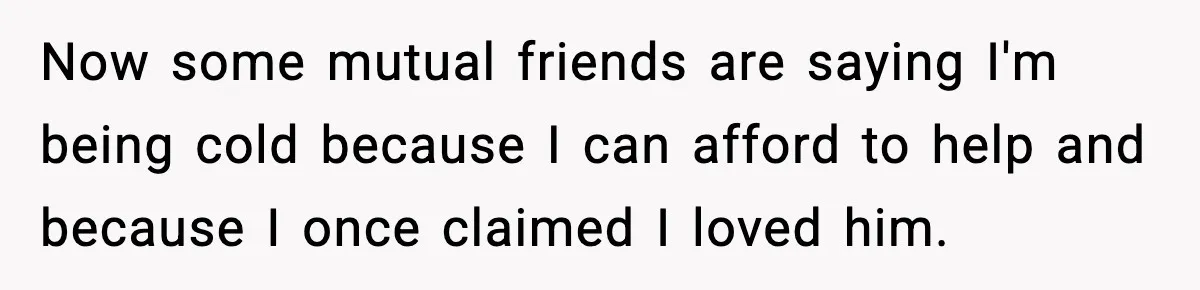 Woman Refuses to Rescue Her Ex After He Left Her for Someone “Better,” Now Friends Call Her Heartless Now some mutual friends are saying I'm being cold because I can afford to help and because I once claimed I loved him.
