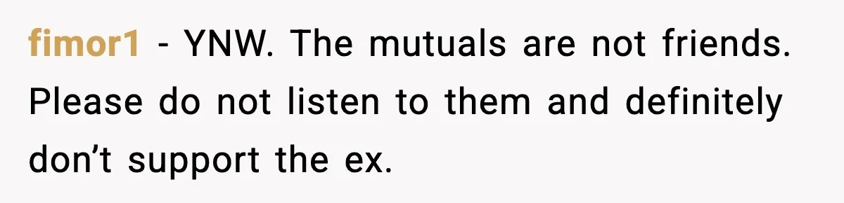 Woman Refuses to Rescue Her Ex After He Left Her for Someone “Better,” Now Friends Call Her Heartless fimor1 − YNW. The mutuals are not friends. Please do not listen to them and definitely don’t support the ex.