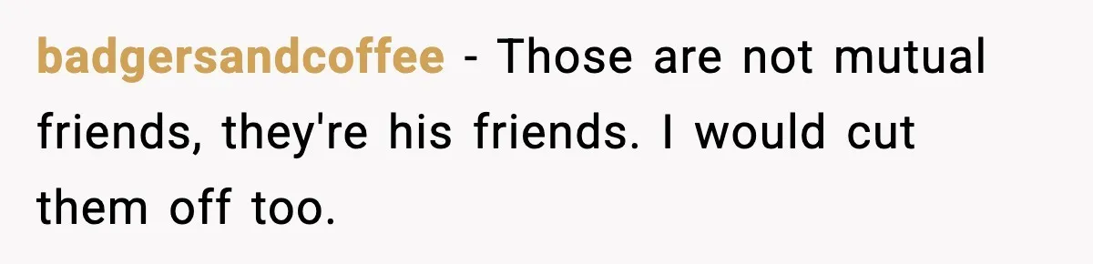Woman Refuses to Rescue Her Ex After He Left Her for Someone “Better,” Now Friends Call Her Heartless badgersandcoffee − Those are not mutual friends, they're his friends. I would cut them off too.