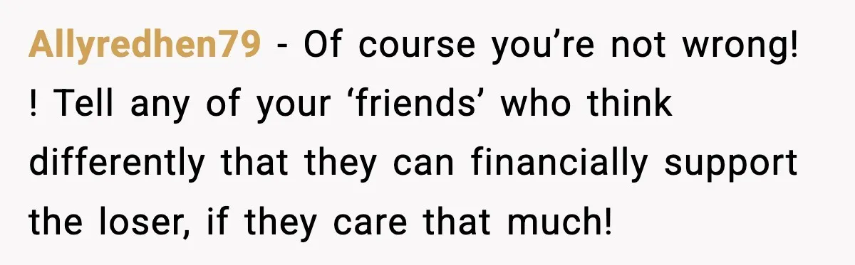 Woman Refuses to Rescue Her Ex After He Left Her for Someone “Better,” Now Friends Call Her Heartless Allyredhen79 − Of course you’re not wrong! ! Tell any of your ‘friends’ who think differently that they can financially support the loser, if they care that much!