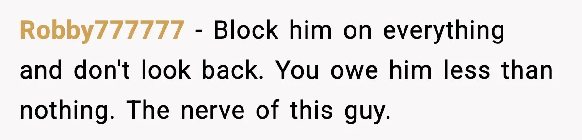 Woman Refuses to Rescue Her Ex After He Left Her for Someone “Better,” Now Friends Call Her Heartless Robby777777 − Block him on everything and don't look back. You owe him less than nothing. The nerve of this guy.