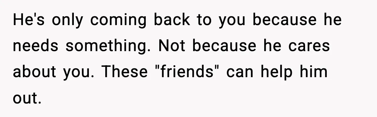 Woman Refuses to Rescue Her Ex After He Left Her for Someone “Better,” Now Friends Call Her Heartless He's only coming back to you because he needs something. Not because he cares about you. These "friends" can help him out.