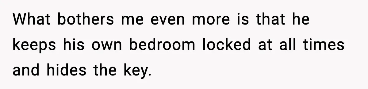 What bothers me even more is that he keeps his own bedroom locked at all times and hides the key.