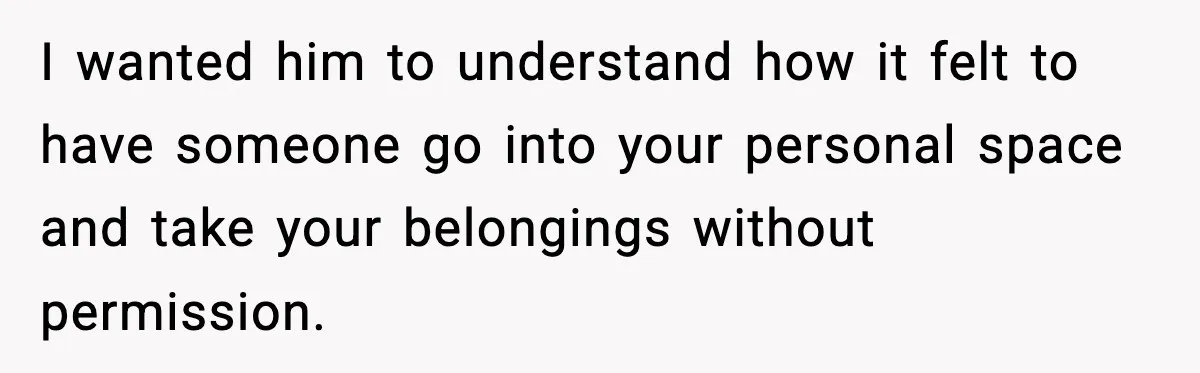 I wanted him to understand how it felt to have someone go into your personal space and take your belongings without permission.