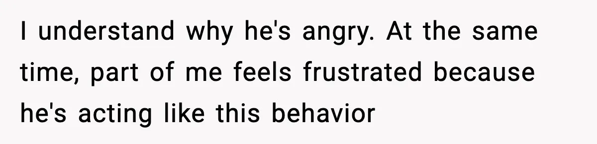 I understand why he's angry. At the same time, part of me feels frustrated because he's acting like this behavior