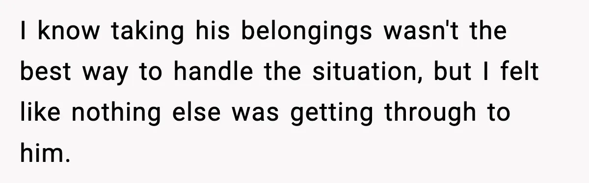 I know taking his belongings wasn't the best way to handle the situation, but I felt like nothing else was getting through to him.