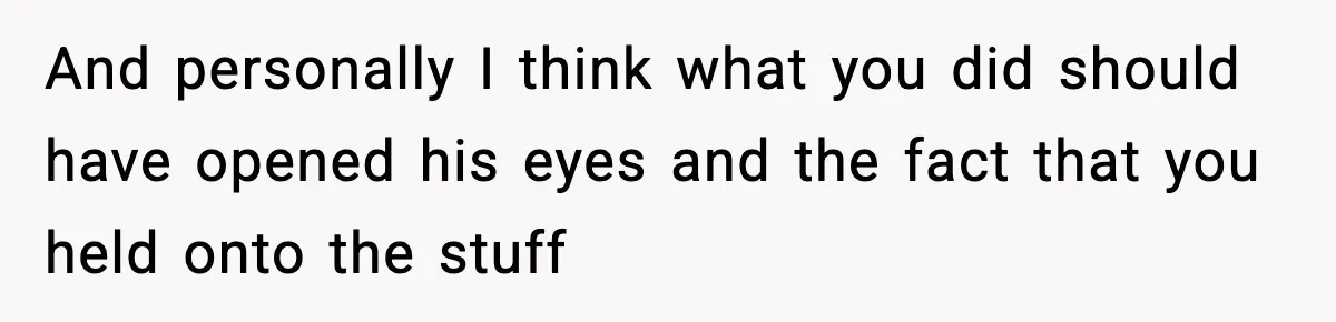 And personally I think what you did should have opened his eyes and the fact that you held onto the stuff
