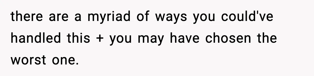 there are a myriad of ways you could've handled this + you may have chosen the worst one.