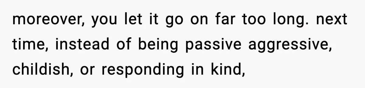 moreover, you let it go on far too long. next time, instead of being passive aggressive, childish, or responding in kind,