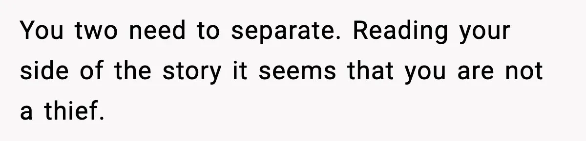 You two need to separate. Reading your side of the story it seems that you are not a thief.