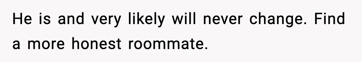 He is and very likely will never change. Find a more honest roommate.