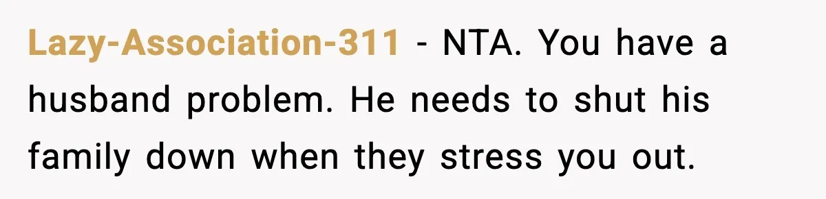 New Mom Refuses a Family Christmas Invasion After Birth, But Her In-Laws Say She’s Being Dramatic Lazy-Association-311 − NTA. You have a husband problem. He needs to shut his family down when they stress you out.