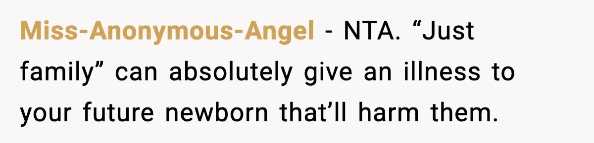 New Mom Refuses a Family Christmas Invasion After Birth, But Her In-Laws Say She’s Being Dramatic Miss-Anonymous-Angel − NTA. “Just family” can absolutely give an illness to your future newborn that’ll harm them.