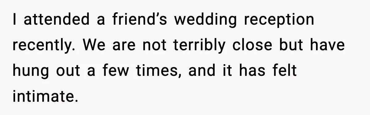 I attended a friend’s wedding reception recently. We are not terribly close but have hung out a few times, and it has felt intimate.