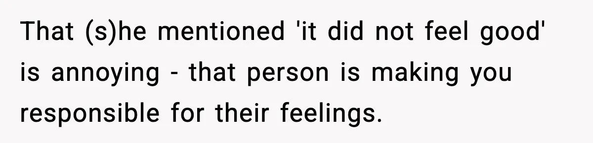 That (s)he mentioned 'it did not feel good' is annoying - that person is making you responsible for their feelings.