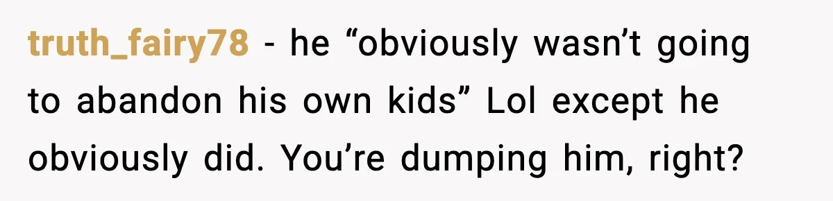 Woman Calls Her Boyfriend’s Ex After He Disappears All Night, Now He Says She Humiliated Him truth_fairy78 − he “obviously wasn’t going to abandon his own kids” Lol except he obviously did. You’re dumping him, right?