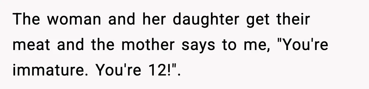 Man Gets Impatient With Mother and Daughter at Butcher Counter, Then They Call Him “Immature” The woman and her daughter get their meat and the mother says to me, "You're immature. You're 12!".