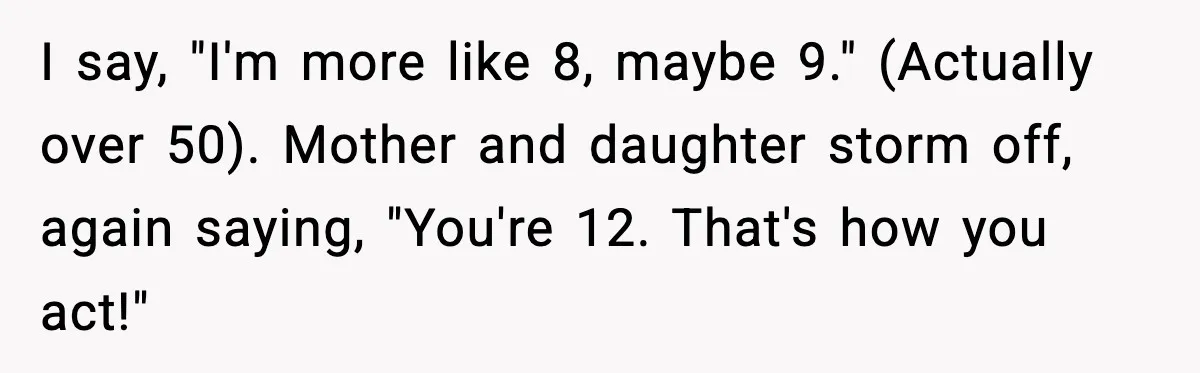 Man Gets Impatient With Mother and Daughter at Butcher Counter, Then They Call Him “Immature” I say, "I'm more like 8, maybe 9." (Actually over 50). Mother and daughter storm off, again saying, "You're 12. That's how you act!"