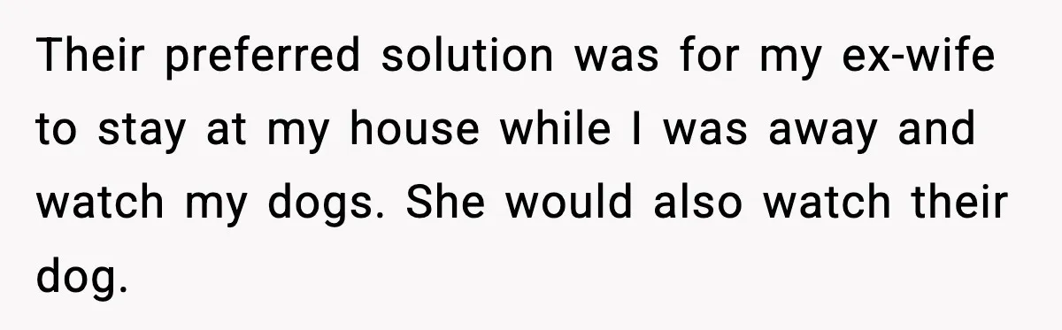 Man Refuses To Let His Ex-Wife Stay At His House, Now His Friends Are Canceling The Vacation Their preferred solution was for my ex-wife to stay at my house while I was away and watch my dogs. She would also watch their dog.