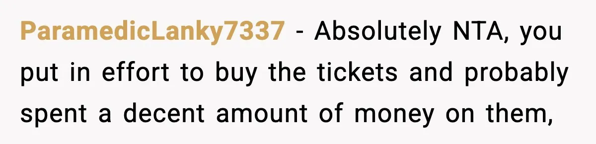 Woman Refuses to Leave Her Dream Concert After Her Friend Has A Panic Attack, Now Everyone’s Calling Her Selfish ParamedicLanky7337 − Absolutely NTA, you put in effort to buy the tickets and probably spent a decent amount of money on them,