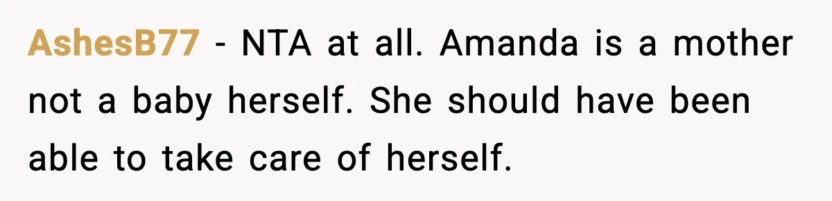 Woman Refuses to Leave Her Dream Concert After Her Friend Has A Panic Attack, Now Everyone’s Calling Her Selfish AshesB77 − NTA at all. Amanda is a mother not a baby herself. She should have been able to take care of herself.